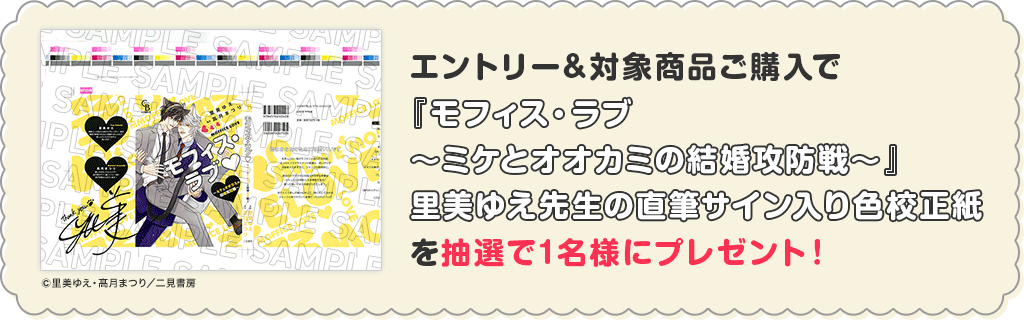 エントリー&対象商品ご購入で『モフィス・ラブ~ミケとオオカミの結婚攻防戦~』里美ゆえ先生の直筆サイン入り色校正紙を抽選で1名様にプレゼント