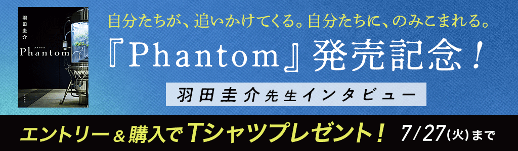 【自分たちが、追いかけてくる。自分たちに、のみこまれる。】 『Phantom』発売記念！ 羽田圭介先生インタビュー エントリー＆購入でTシャツプレゼント！7/27(火)まで