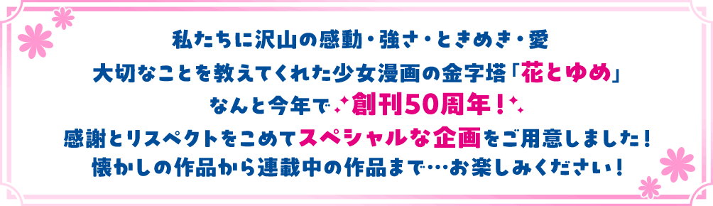 私たちに沢山の感動・強さ・ときめき・愛 大切なことを教えてくれた少女漫画の金字塔「花とゆめ」 なんと今年で創刊50周年！感謝とリスペクトをこめてスペシャルな企画をご用意しました！懐かしの作品から連載中の作品まで…お楽しみください！