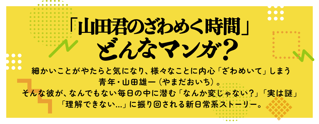 「山田君のざわめく時間」どんなマンガ？細かいことがやたらと気になり、様々なことに内心「ざわめいて」しまう青年・山田雄一（やまだおいち）。そんな彼が、なんでもない毎日の中に潜む「なんか変じゃない？」「実は謎」「理解できない…」に振り回される新日常系ストーリー。