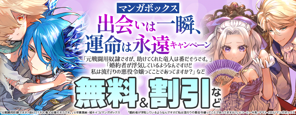 【マンガボックス】出会いは一瞬、運命は永遠キャンペーン 「元戦闘用奴隷ですが、助けてくれた竜人は番だそうです。」「婚約者が浮気しているようなんですけど私は流行りの悪役令嬢ってことであってますか？」など 無料＆割引など