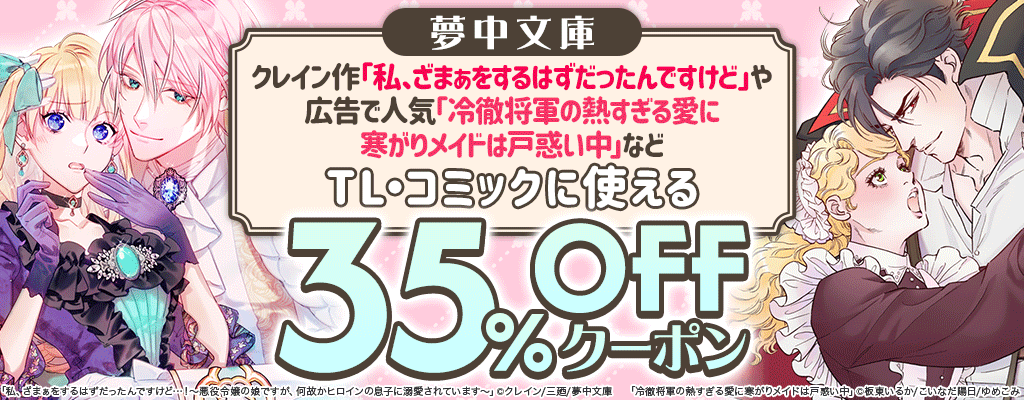 【夢中文庫】クレイン作「私、ざまぁをするはずだったんですけど」や広告で人気「冷徹将軍の熱すぎる愛に寒がりメイドは戸惑い中」などTL・コミックに使える 35%OFFクーポン
