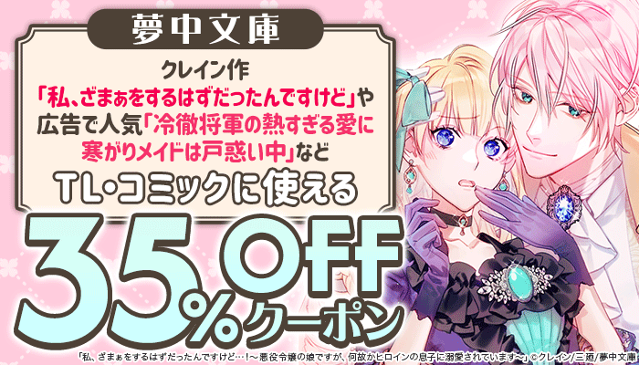 【夢中文庫】クレイン作「私、ざまぁをするはずだったんですけど」や広告で人気「冷徹将軍の熱すぎる愛に寒がりメイドは戸惑い中」などTL・コミックに使える 35%OFFクーポン ～8/24