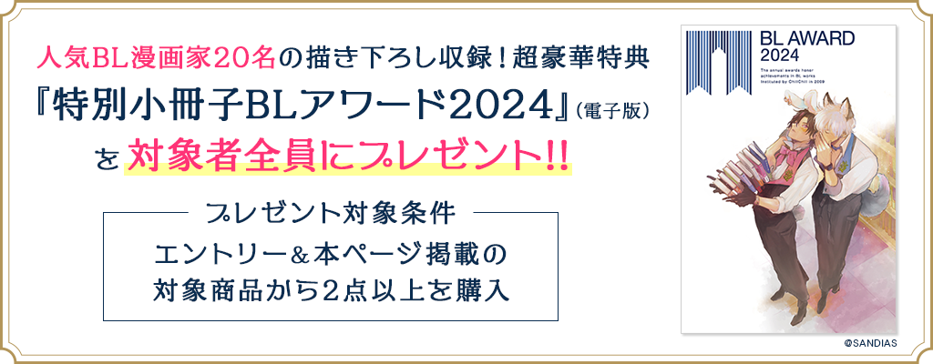 人気BL漫画家20名の描き下ろし収録!超豪華特典『特別小冊子BLアワード2024』(電子版)を対象者全員にプレゼント!! プレゼント対象条件:エントリー&本ページ掲載の対象商品から2点以上を購入
